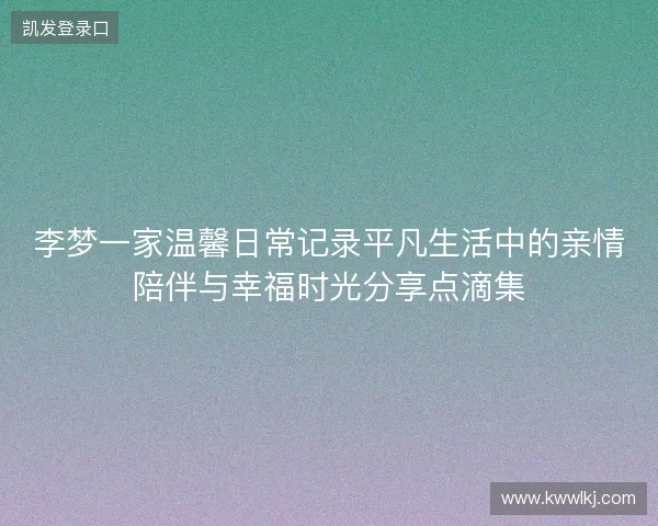 李梦一家温馨日常记录平凡生活中的亲情陪伴与幸福时光分享点滴集